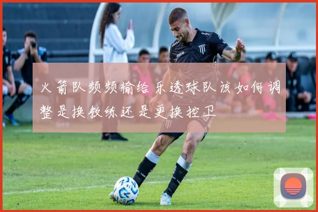 火箭队频频输给乐透球队该如何调整是换教练还是更换控卫