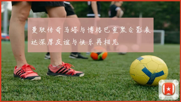 曼联传奇马塔与博格巴重聚合影表达深厚友谊与快乐再相见