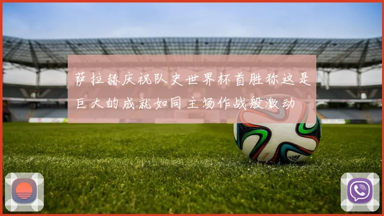萨拉赫庆祝队史世界杯首胜称这是巨大的成就如同主场作战般激动