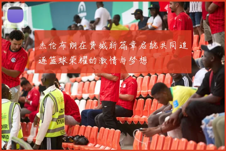 杰伦布朗在费城新篇章启航共同追逐篮球荣耀的激情与梦想