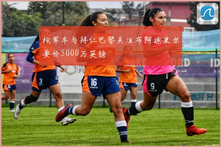 枪军车与拜仁巴黎关注布阿迪里尔要价5000万英镑