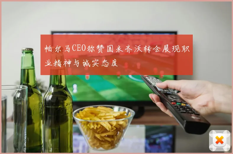 帕尔马CEO称赞国米齐沃转会展现职业精神与诚实态度