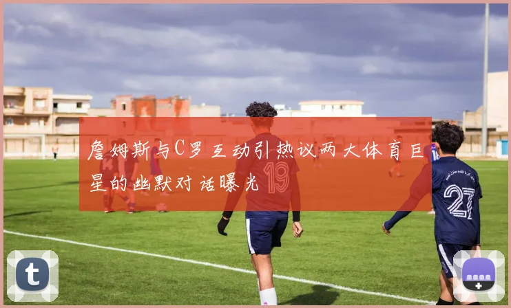 詹姆斯与C罗互动引热议两大体育巨星的幽默对话曝光