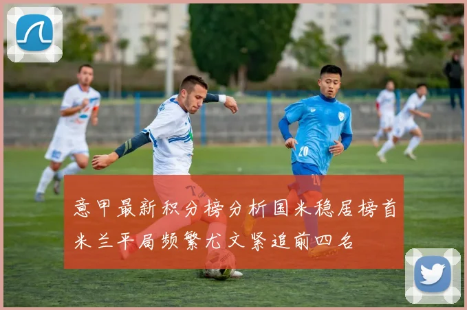 意甲最新积分榜分析国米稳居榜首米兰平局频繁尤文紧追前四名
