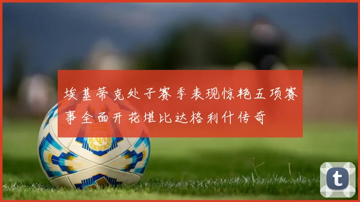 埃基蒂克处子赛季表现惊艳五项赛事全面开花堪比达格利什传奇