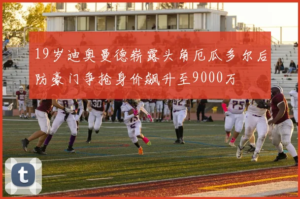19岁迪奥曼德崭露头角厄瓜多尔后防豪门争抢身价飙升至9000万
