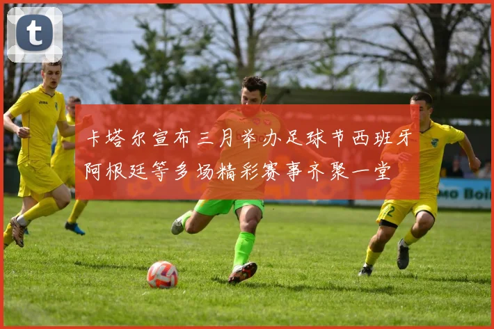 卡塔尔宣布三月举办足球节西班牙阿根廷等多场精彩赛事齐聚一堂