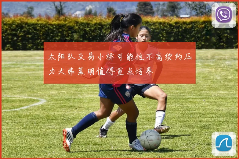 太阳队交易小桥可能性不高续约压力大弗莱明值得重点培养