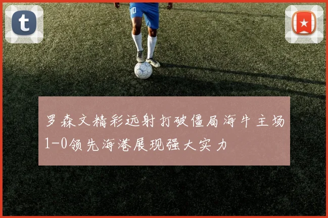 罗森文精彩远射打破僵局海牛主场1-0领先海港展现强大实力