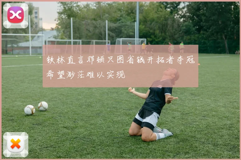 铁林直言邓顿只图省钱开拓者夺冠希望渺茫难以实现
