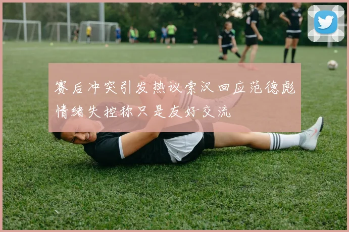 赛后冲突引发热议索汉回应范德彪情绪失控称只是友好交流