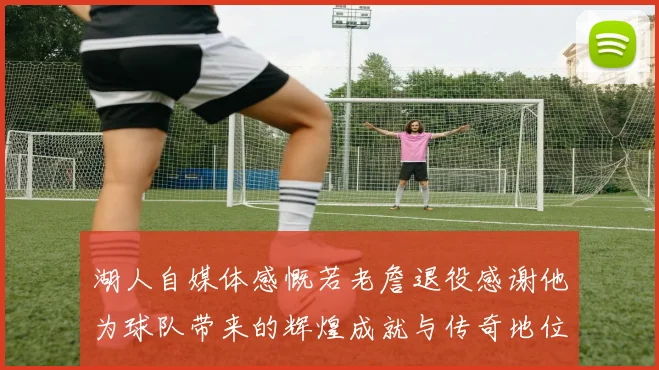 湖人自媒体感慨若老詹退役感谢他为球队带来的辉煌成就与传奇地位