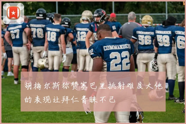 胡梅尔斯称赞塞巴里挑射难度大他的表现让拜仁青睐不已