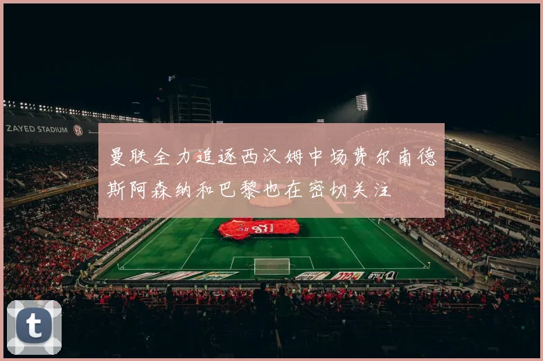 曼联全力追逐西汉姆中场费尔南德斯阿森纳和巴黎也在密切关注