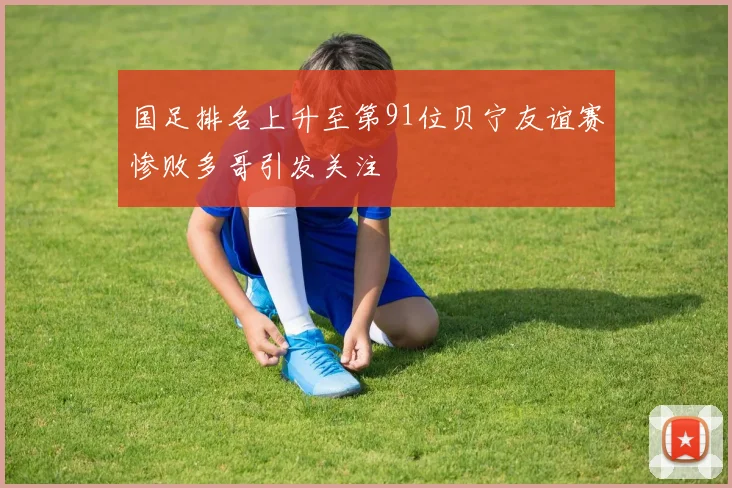 国足排名上升至第91位贝宁友谊赛惨败多哥引发关注