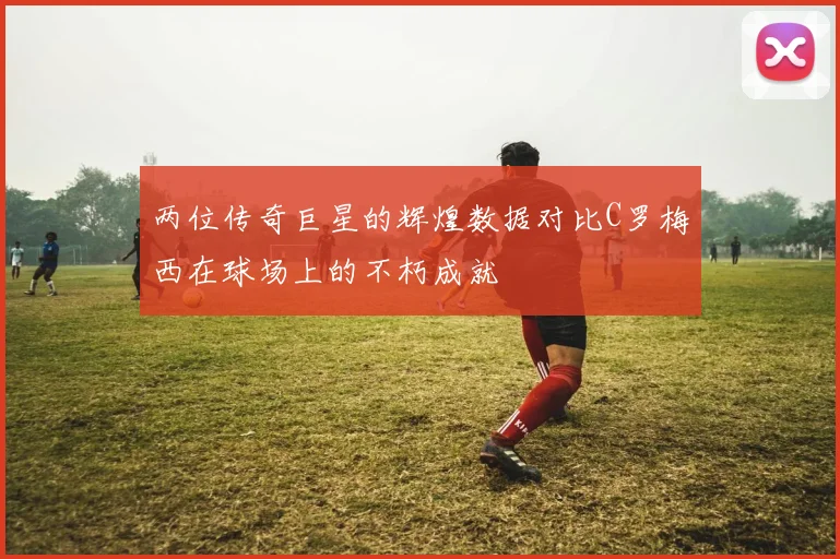两位传奇巨星的辉煌数据对比C罗梅西在球场上的不朽成就