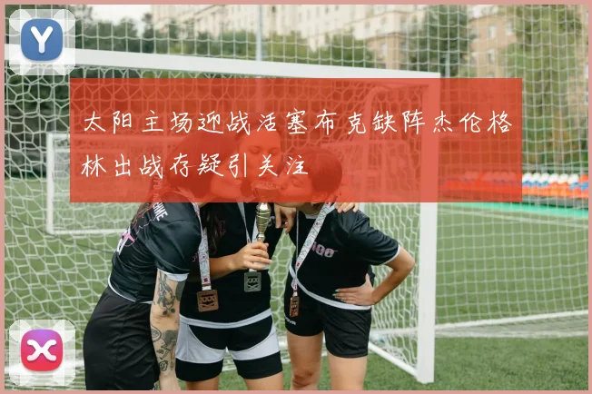 太阳主场迎战活塞布克缺阵杰伦格林出战存疑引关注