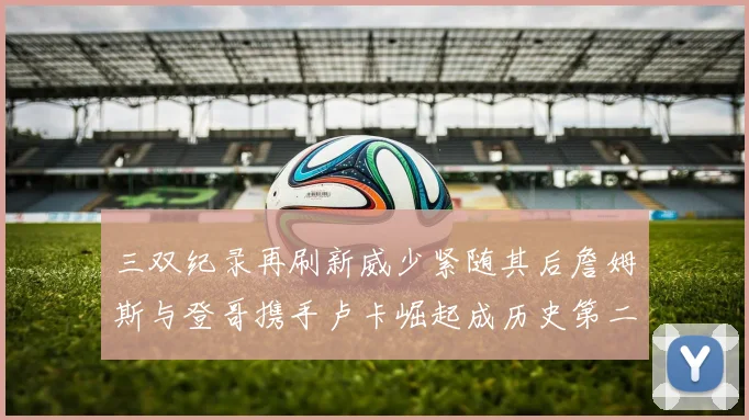 三双纪录再刷新威少紧随其后詹姆斯与登哥携手卢卡崛起成历史第二