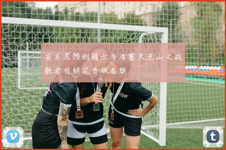 安东尼预测骑士与活塞天王山之战胜者将锁定晋级名额