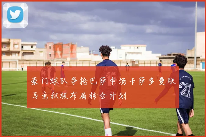 豪门球队争抢巴萨中场卡萨多曼联马竞积极布局转会计划