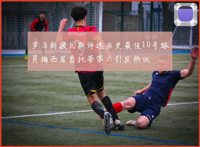罗马新援瓦斯评选历史最佳10号球员梅西居首托蒂第六引发热议