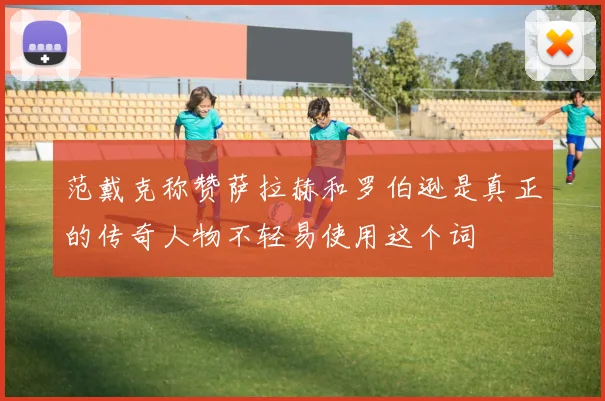 范戴克称赞萨拉赫和罗伯逊是真正的传奇人物不轻易使用这个词